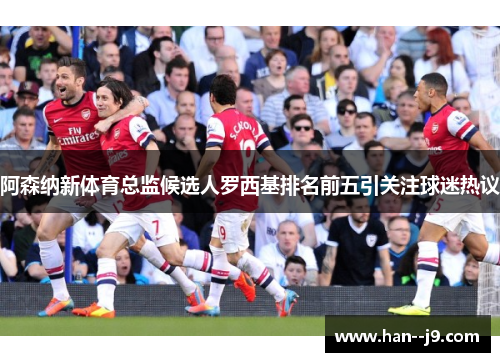 阿森纳新体育总监候选人罗西基排名前五引关注球迷热议
