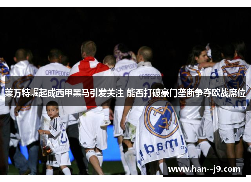 莱万特崛起成西甲黑马引发关注 能否打破豪门垄断争夺欧战席位