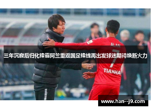 三年沉寂后归化锋霸阿兰重返国足锋线再出发球迷期待焕新火力